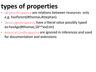 types of properties
• ObjectProperty are relations between resources only
e.g. hasParent(#thomas,#stephan)
• DatatypeProperty have a literal value possibly typed
ex:hasAge(#thomas,16^^xsd:int)
• AnnotationProperty are ignored in inferences and used
for documentation and extensions
 