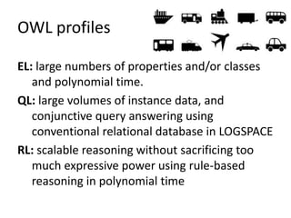 OWL profiles
EL: large numbers of properties and/or classes
and polynomial time.
QL: large volumes of instance data, and
conjunctive query answering using
conventional relational database in LOGSPACE
RL: scalable reasoning without sacrificing too
much expressive power using rule-based
reasoning in polynomial time
 