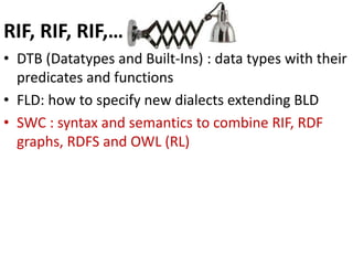 RIF, RIF, RIF,…
• DTB (Datatypes and Built-Ins) : data types with their
predicates and functions
• FLD: how to specify new dialects extending BLD
• SWC : syntax and semantics to combine RIF, RDF
graphs, RDFS and OWL (RL)
 