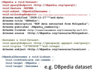 :DBpedia a void:Dataset;
void:sparqlEndpoint <http://dbpedia.org/sparql>;
void:feature :RDFXML ;
void:subset :DBpedia2Geonames ;
void:uriLookupEndpoint <http://lookup.dbpedia.org/api/search.asmx/KeywordSearch? QueryString=> ;
dcterms:modified "2008-11-17"^^xsd:date;
dcterms:title "DBPedia";
dcterms:description "RDF data extracted from Wikipedia";
dcterms:publisher :DBpedia_community;
dcterms:license <http://creativecommons.org/licenses/by-sa/3.0/>;
dcterms:source <http://dbpedia.org/resource/Wikipedia>.
:Geonames a void:Dataset;
void:sparqlEndpoint <http://geosparql.appspot.com/query>;
void:triples "107983838"^^xsd:integer ;
dcterms:subject <http://dbpedia.org/resource/Location> .
:DBpedia2Geonames a void:Linkset ;
void:linkPredicate owl:sameAs ;
void:target :DBpedia ;
void:target :Geonames .
e.g. DBpedia dataset
 