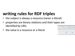 writing rules for RDF triples
• the subject is always a resource (never a literal)
• properties are binary relations and their types are
identified by URIs
• the value is a resource or a literal
 