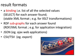 result formats
• a binding i.e. list of all the selected values
(SELECT) for each answer found;
(stable XML format ; e.g. for XSLT transformations)
• RDF sub-graphs for each answer found
(RDF/XML format ; e.g. for application integration)
• JSON (eg. ajax web applications)
• CSV/TSV (eg. export)
 