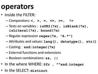 operators
• Inside the FILTER:
– Comparators: <, >, =, <=, >=, !=
– Tests on variables : isURI(?x), isBlank(?x),
isLiteral(?x), bound(?x)
– Regular expression regex(?x, "A.*")
– Attributes and values: lang(), datatype(), str()
– Casting: xsd:integer(?x)
– External functions and extensions
– Boolean combinations: &&, ||
• In the where WHERE: @fr , ^^xsd:integer
• In the SELECT: distinct
 