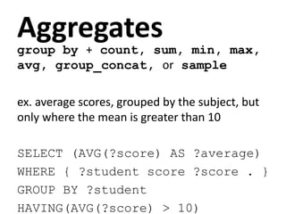 Aggregates
group by + count, sum, min, max,
avg, group_concat, or sample
ex. average scores, grouped by the subject, but
only where the mean is greater than 10
SELECT (AVG(?score) AS ?average)
WHERE { ?student score ?score . }
GROUP BY ?student
HAVING(AVG(?score) > 10)
 