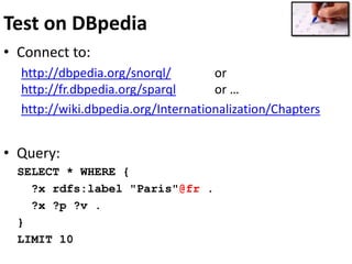 Test on DBpedia
• Connect to:
http://dbpedia.org/snorql/ or
http://fr.dbpedia.org/sparql or …
http://wiki.dbpedia.org/Internationalization/Chapters
• Query:
SELECT * WHERE {
?x rdfs:label "Paris"@fr .
?x ?p ?v .
}
LIMIT 10
 