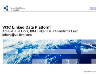 © 2014 IBM Corporation
W3C Linked Data Platform
Arnaud J Le Hors, IBM Linked Data Standards Lead
lehors@us.ibm.com
Linked Data Platform
10 April 2014
 