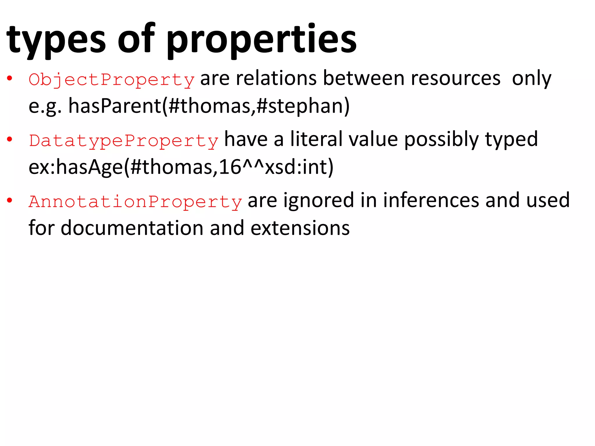 types of properties
• ObjectProperty are relations between resources only
e.g. hasParent(#thomas,#stephan)
• DatatypeProperty have a literal value possibly typed
ex:hasAge(#thomas,16^^xsd:int)
• AnnotationProperty are ignored in inferences and used
for documentation and extensions
 