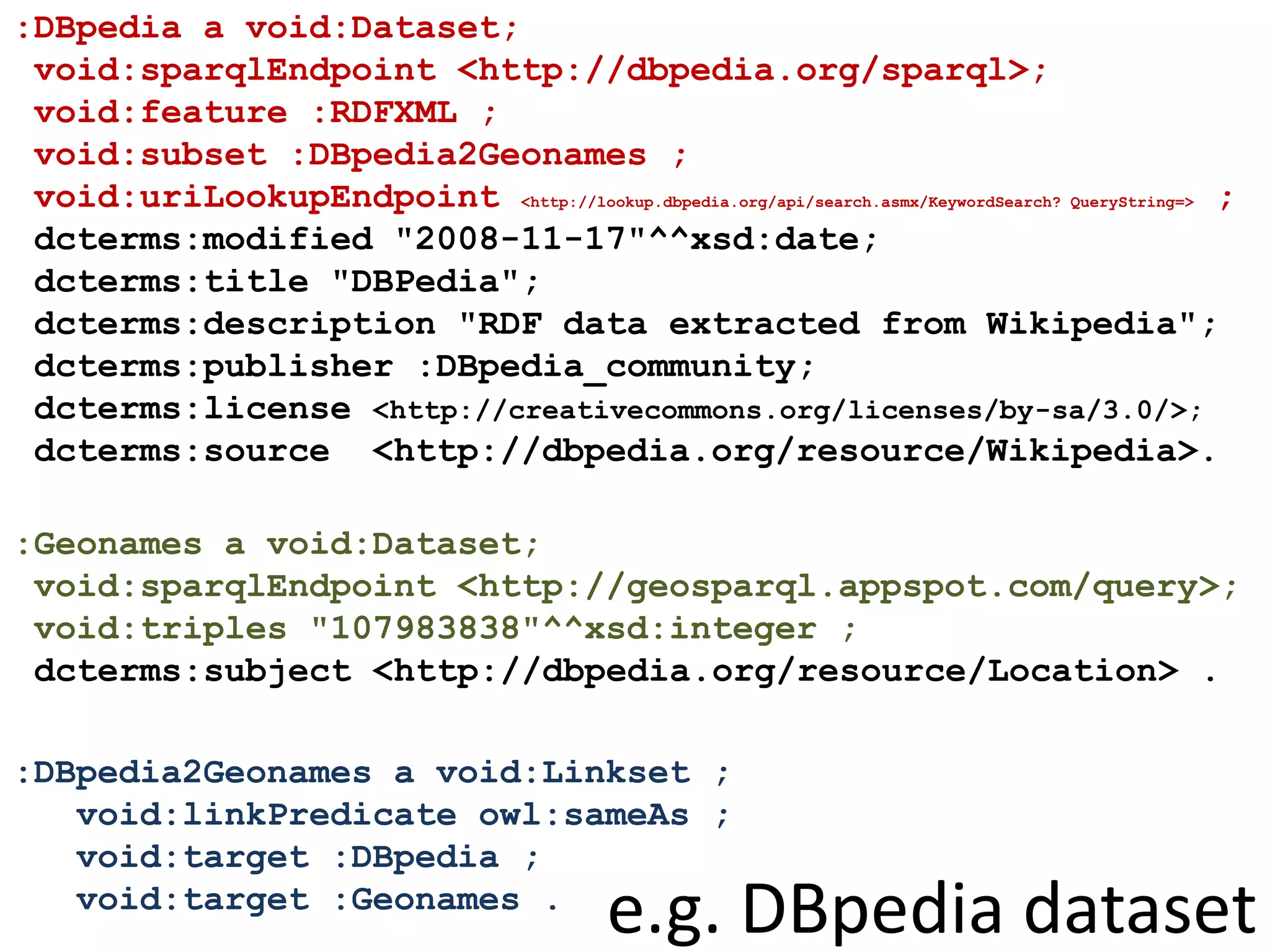 :DBpedia a void:Dataset;
void:sparqlEndpoint <http://dbpedia.org/sparql>;
void:feature :RDFXML ;
void:subset :DBpedia2Geonames ;
void:uriLookupEndpoint <http://lookup.dbpedia.org/api/search.asmx/KeywordSearch? QueryString=> ;
dcterms:modified "2008-11-17"^^xsd:date;
dcterms:title "DBPedia";
dcterms:description "RDF data extracted from Wikipedia";
dcterms:publisher :DBpedia_community;
dcterms:license <http://creativecommons.org/licenses/by-sa/3.0/>;
dcterms:source <http://dbpedia.org/resource/Wikipedia>.
:Geonames a void:Dataset;
void:sparqlEndpoint <http://geosparql.appspot.com/query>;
void:triples "107983838"^^xsd:integer ;
dcterms:subject <http://dbpedia.org/resource/Location> .
:DBpedia2Geonames a void:Linkset ;
void:linkPredicate owl:sameAs ;
void:target :DBpedia ;
void:target :Geonames .
e.g. DBpedia dataset
 