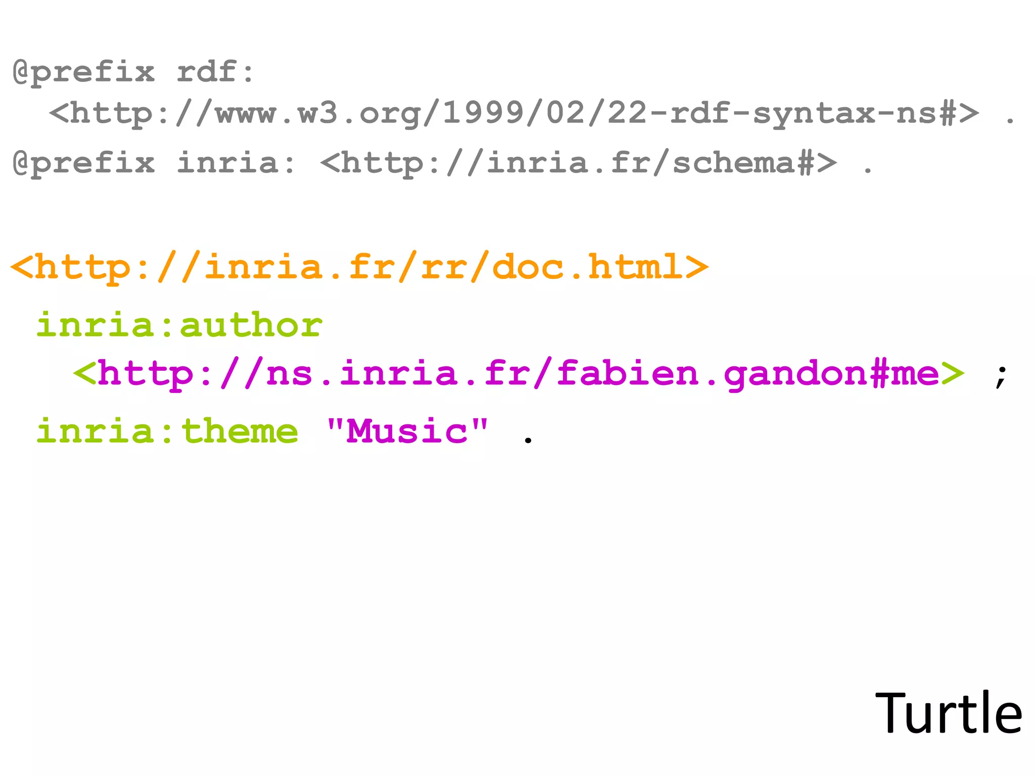 Turtle
@prefix rdf:
<http://www.w3.org/1999/02/22-rdf-syntax-ns#> .
@prefix inria: <http://inria.fr/schema#> .
<http://inria.fr/rr/doc.html>
inria:author
<http://ns.inria.fr/fabien.gandon#me> ;
inria:theme "Music" .
 