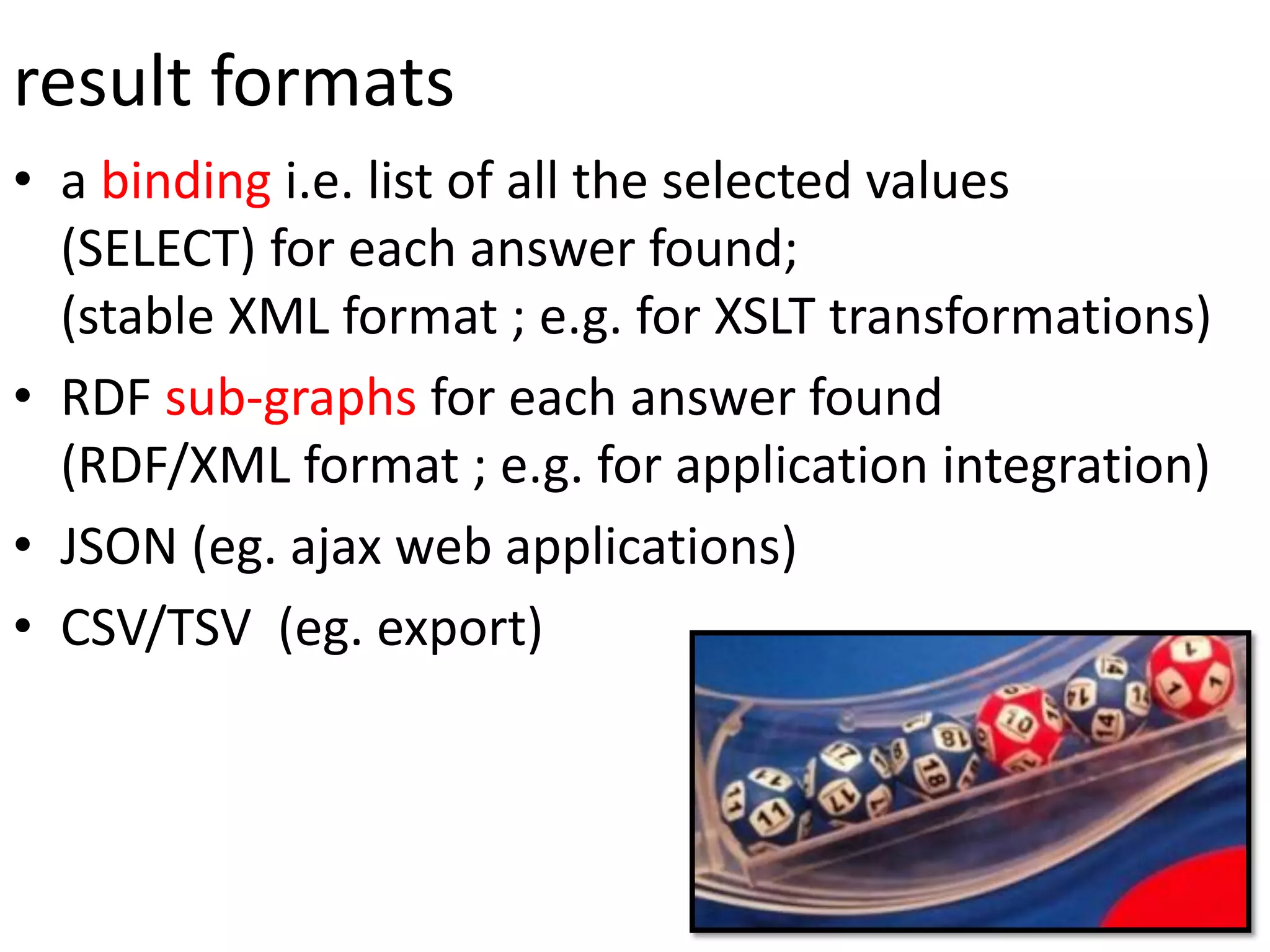 result formats
• a binding i.e. list of all the selected values
(SELECT) for each answer found;
(stable XML format ; e.g. for XSLT transformations)
• RDF sub-graphs for each answer found
(RDF/XML format ; e.g. for application integration)
• JSON (eg. ajax web applications)
• CSV/TSV (eg. export)
 