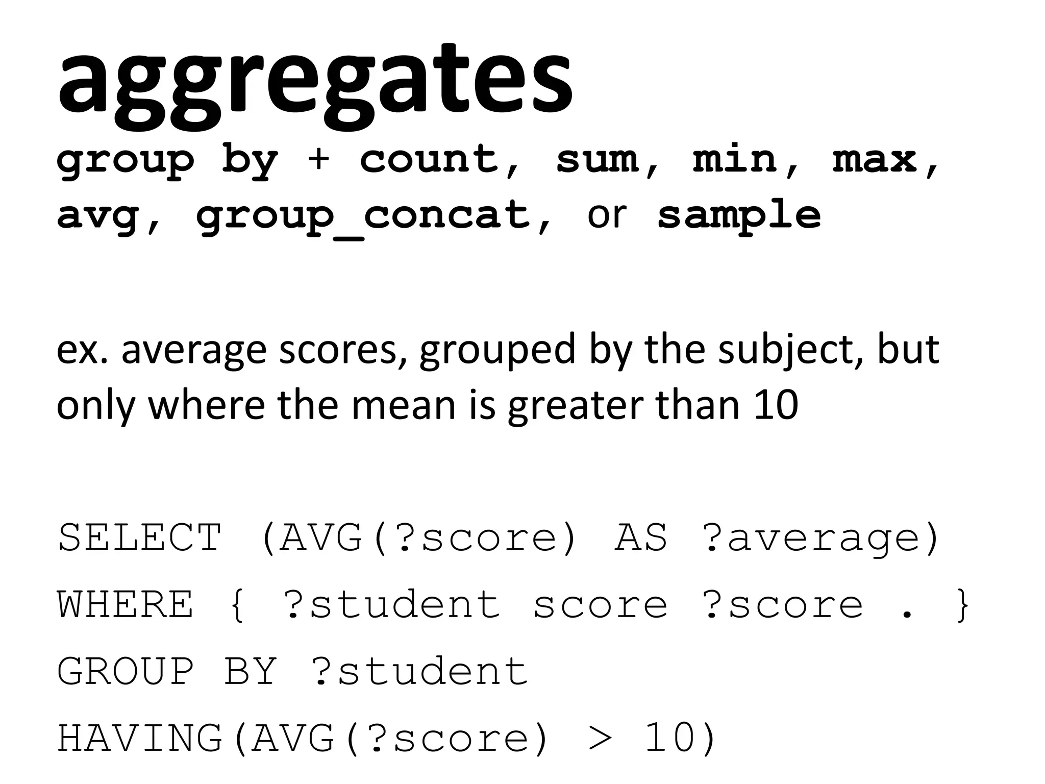 aggregates
group by + count, sum, min, max,
avg, group_concat, or sample
ex. average scores, grouped by the subject, but
only where the mean is greater than 10
SELECT (AVG(?score) AS ?average)
WHERE { ?student score ?score . }
GROUP BY ?student
HAVING(AVG(?score) > 10)
 