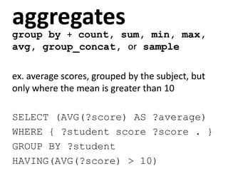 aggregates
group by + count, sum, min, max,
avg, group_concat, or sample
ex. average scores, grouped by the subject, but
only where the mean is greater than 10
SELECT (AVG(?score) AS ?average)
WHERE { ?student score ?score . }
GROUP BY ?student
HAVING(AVG(?score) > 10)
 