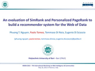 WWW 2015 – 7th International Workshop on Web Intelligence & Communities
May 18, 2015 in Florence, Italy
An evaluation of SimRank and Personalized PageRank to
build a recommender system for the Web of Data
Phuong T. Nguyen, Paolo Tomeo, Tommaso Di Noia, Eugenio Di Sciascio
{phuong.nguyen, paolo.tomeo, tommaso.dinoia, eugenio.disciascio}@poliba.it
Polytechnic University of Bari - Bari (ITALY)
 