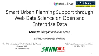 Smart Urban Planning Support through
Web Data Science on Open and
Enterprise Data
Gloria Re Calegari and Irene Celino
CEFRIEL – Politecnico di Milano
1
The 24th International World Wide Web Conference
Florence, Italy
18 – 22 May 2015
Web Data Science meets Smart Cities
19th May 2015
 
