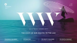 2017
EDITION
TOMORROW THE WORLD
B2B Digital communications now and next
INTEGRATION
The golden opportunity for marketers
THE AGILITY CHALLENGE
How to prosper in the digital age
THE DIGITAL ROADMAP
Your guide to B2B marketing excellence
W H AT W O R K S W H E R E 2 0 17
THE STATE OF B2B DIGITAL IN THE UAE
 