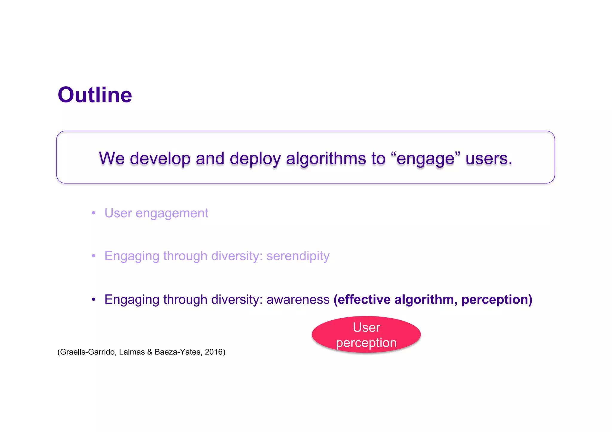 Outline
•  User engagement
•  Engaging through diversity: serendipity
•  Engaging through diversity: awareness (effective algorithm, perception)
We develop and deploy algorithms to “engage” users.
User
perception
(Graells-Garrido, Lalmas & Baeza-Yates, 2016)
 