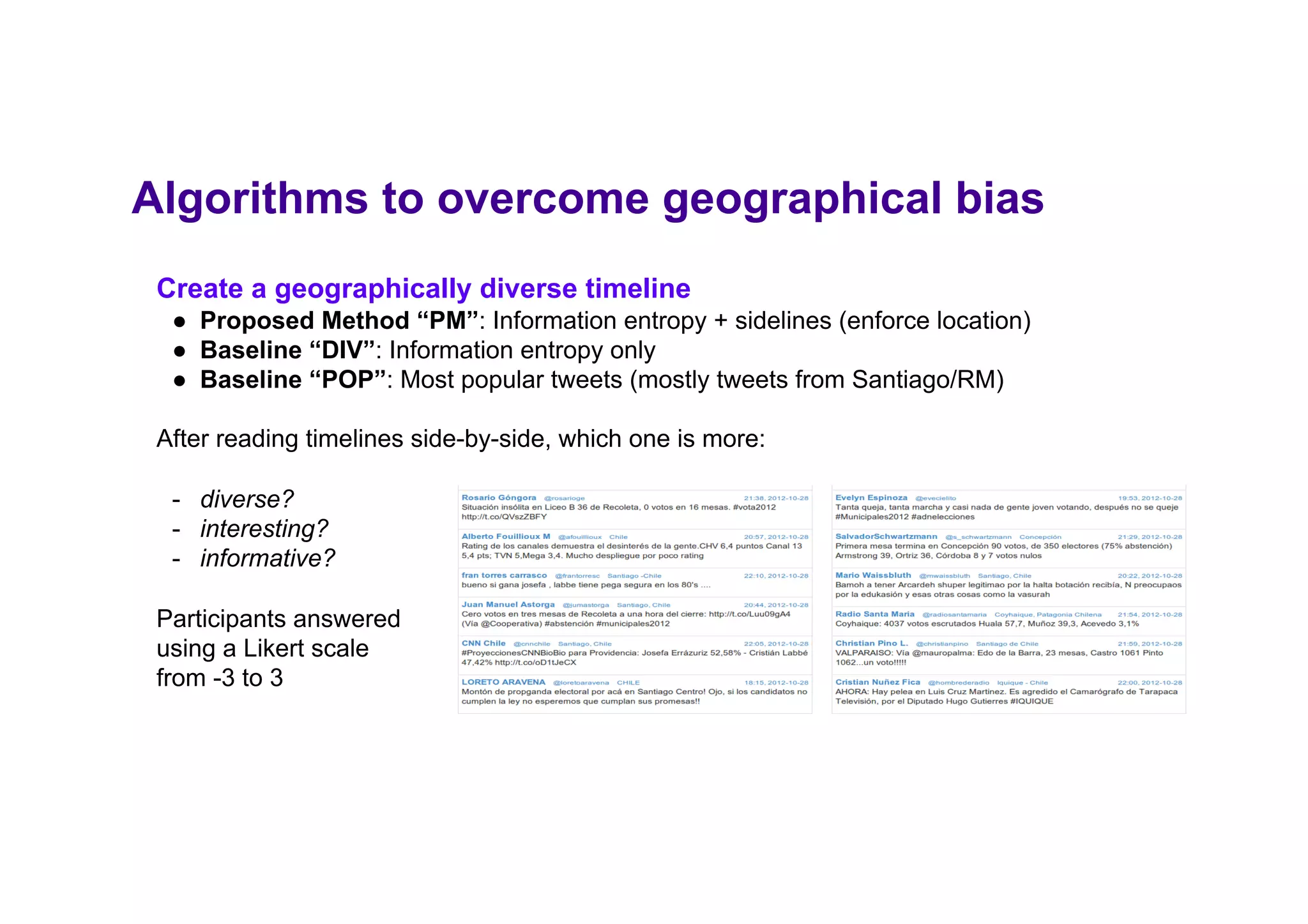 Create a geographically diverse timeline
●  Proposed Method “PM”: Information entropy + sidelines (enforce location)
●  Baseline “DIV”: Information entropy only
●  Baseline “POP”: Most popular tweets (mostly tweets from Santiago/RM)
After reading timelines side-by-side, which one is more:
-  diverse?
-  interesting?
-  informative?
Participants answered
using a Likert scale
from -3 to 3
Algorithms to overcome geographical bias
 