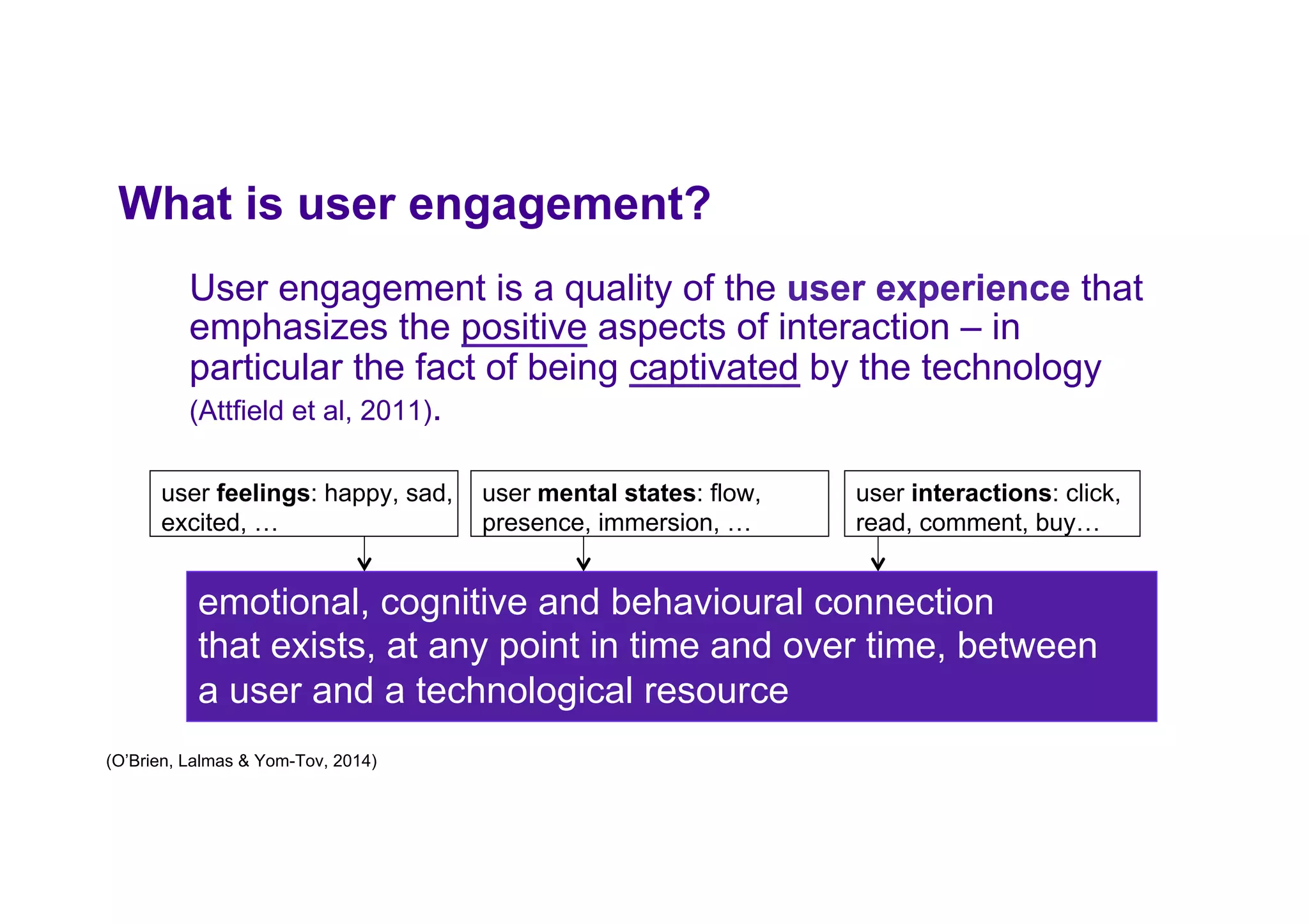 What is user engagement?
User engagement is a quality of the user experience that
emphasizes the positive aspects of interaction – in
particular the fact of being captivated by the technology
(Attfield et al, 2011).
user feelings: happy, sad,
excited, …
emotional, cognitive and behavioural connection
that exists, at any point in time and over time, between
a user and a technological resource
user interactions: click,
read, comment, buy…
user mental states: flow,
presence, immersion, …
(O’Brien, Lalmas & Yom-Tov, 2014)
 