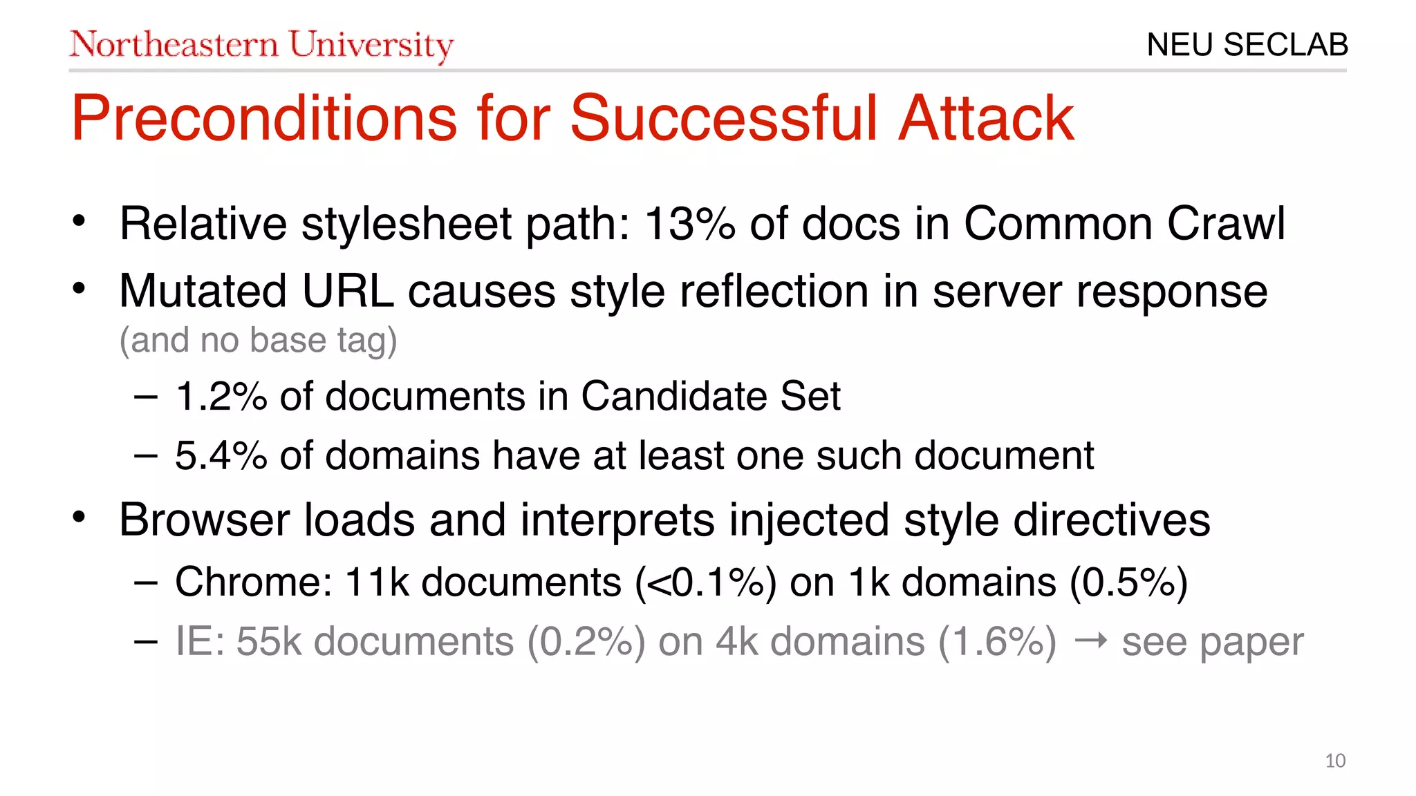 10
NEU SECLAB
Preconditions for Successful Attack
• Relative stylesheet path: 㙣3% of docs in Common Crawl
• Mutated URL causes style refection in server response
(and no base tag)
– 㙣.20% of documents in Candidate Set
– 5.4% of domains have at least one such document
• Browser loads and interprets injected style directives
– Chrome: 㙣㙣k documents (<1.㙣%) on 㙣k domains (1.5%)
– IE: 55k documents (1.20%) on 4k domains (㙣.6%) see paper→
 
