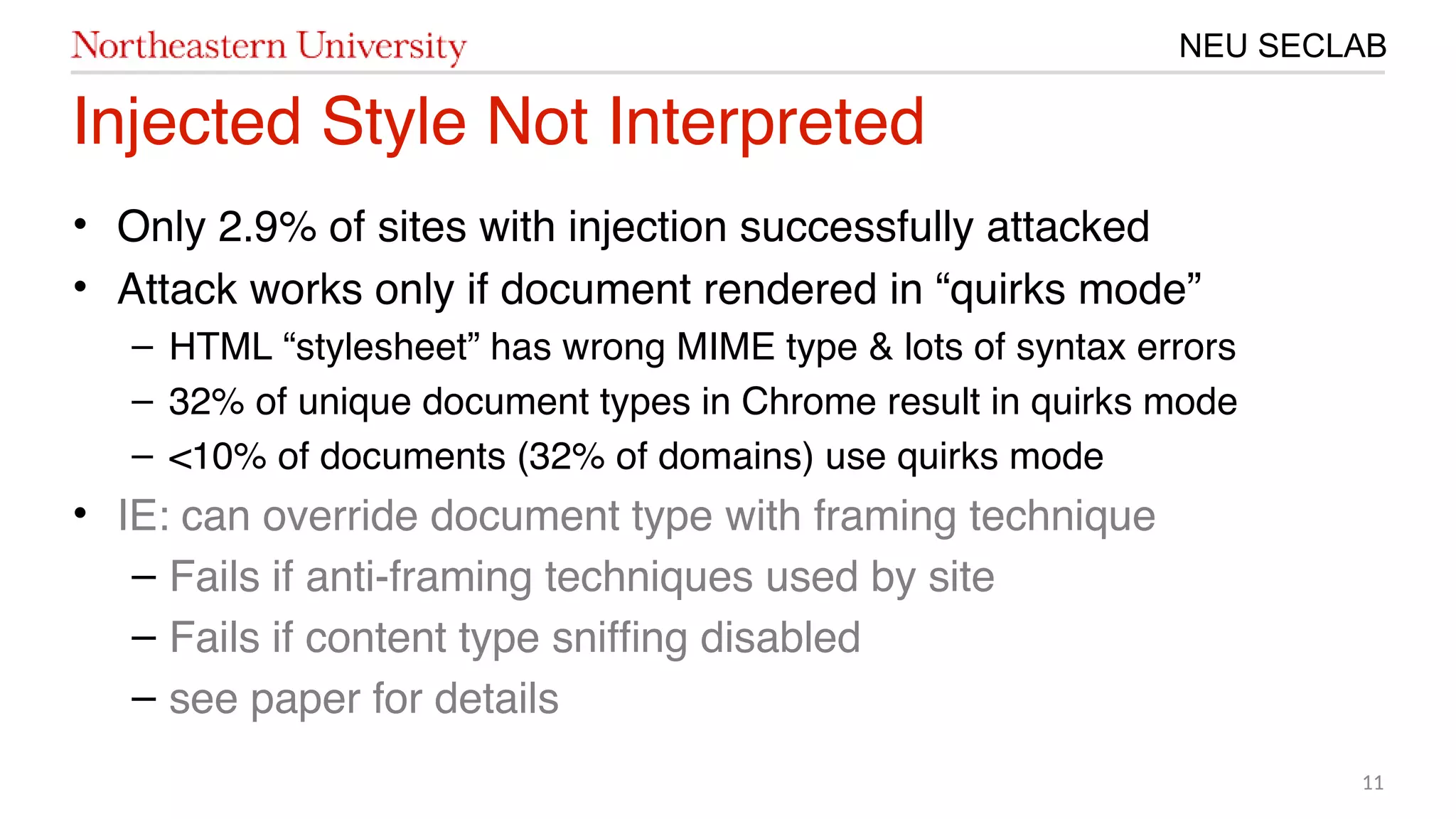 11
NEU SECLAB
Injected Style Not Interpreted
• Only 20.9% of sites with injection successfully attacked
• Attack works only if document rendered in “quirks mode”
– HTML “stylesheet” has wrong MIME type & lots of syntax errors
– 320% of unique document types in Chrome result in quirks mode
– <㙣1% of documents (320% of domains) use quirks mode
• IE: can override document type with framing technique
– Fails if anti-framing techniques used by site
– Fails if content type sniffng disabled
– see paper for details
 