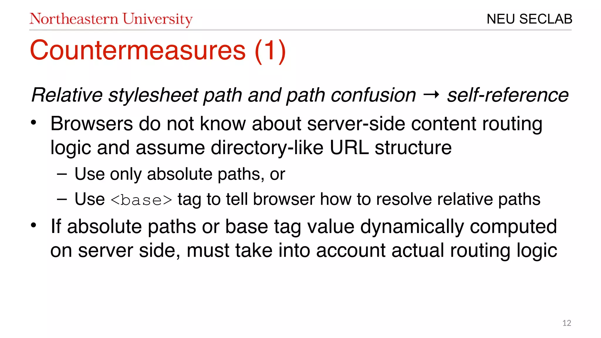 12
NEU SECLAB
Countermeasures (㙣)
Relative stylesheet path and path confusion self-reference→
• Browsers do not know about server-side content routing
logic and assume directory-like URL structure
– Use only absolute paths, or
– Use <base> tag to tell browser how to resolve relative paths
• If absolute paths or base tag value dynamically computed
on server side, must take into account actual routing logic
 