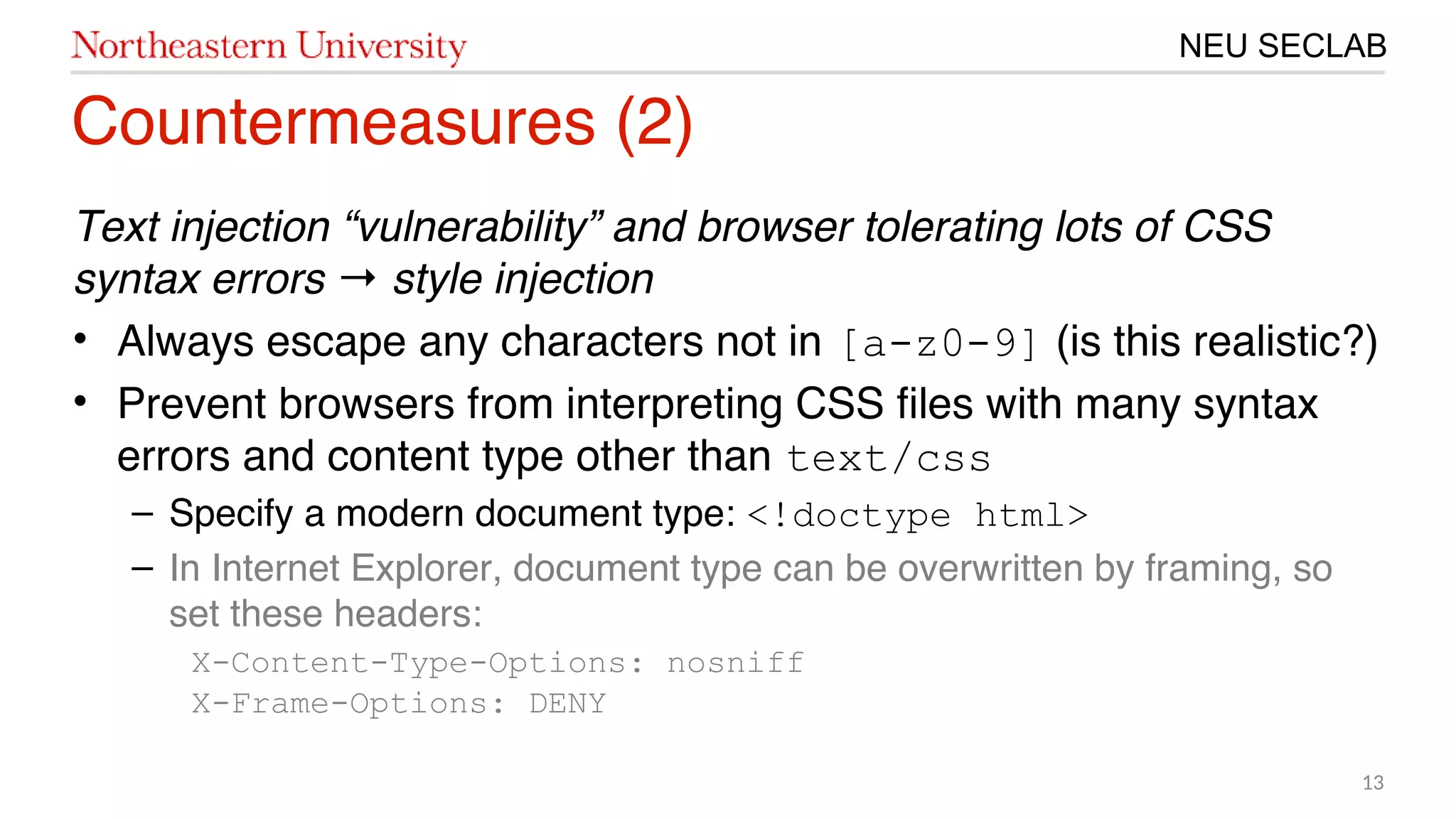 13
NEU SECLAB
Countermeasures (20)
Text injection “vulnerability” and browser tolerating lots of CSS
syntax errors style injection→
• Always escape any characters not in [a-z0-9] (is this realistic?)
• Prevent browsers from interpreting CSS fles with many syntax
errors and content type other than text/css
– Specify a modern document type: <!doctype html>
– In Internet Explorer, document type can be overwritten by framing, so
set these headers:
X-Content-Type-Options: nosniff
X-Frame-Options: DENY
 