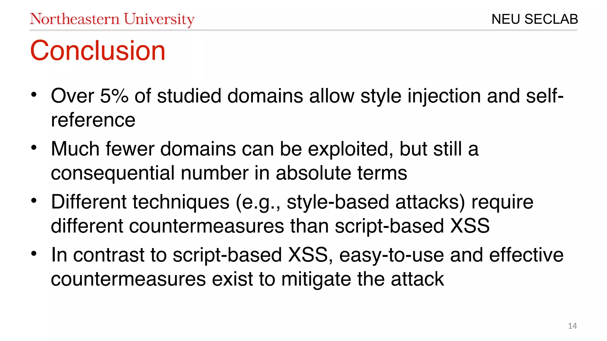 14
NEU SECLAB
Conclusion
• Over 5% of studied domains allow style injection and self-
reference
• Much fewer domains can be exploited, but still a
consequential number in absolute terms
• Different techniques (e.g., style-based attacks) require
different countermeasures than script-based XSS
• In contrast to script-based XSS, easy-to-use and effective
countermeasures exist to mitigate the attack
 