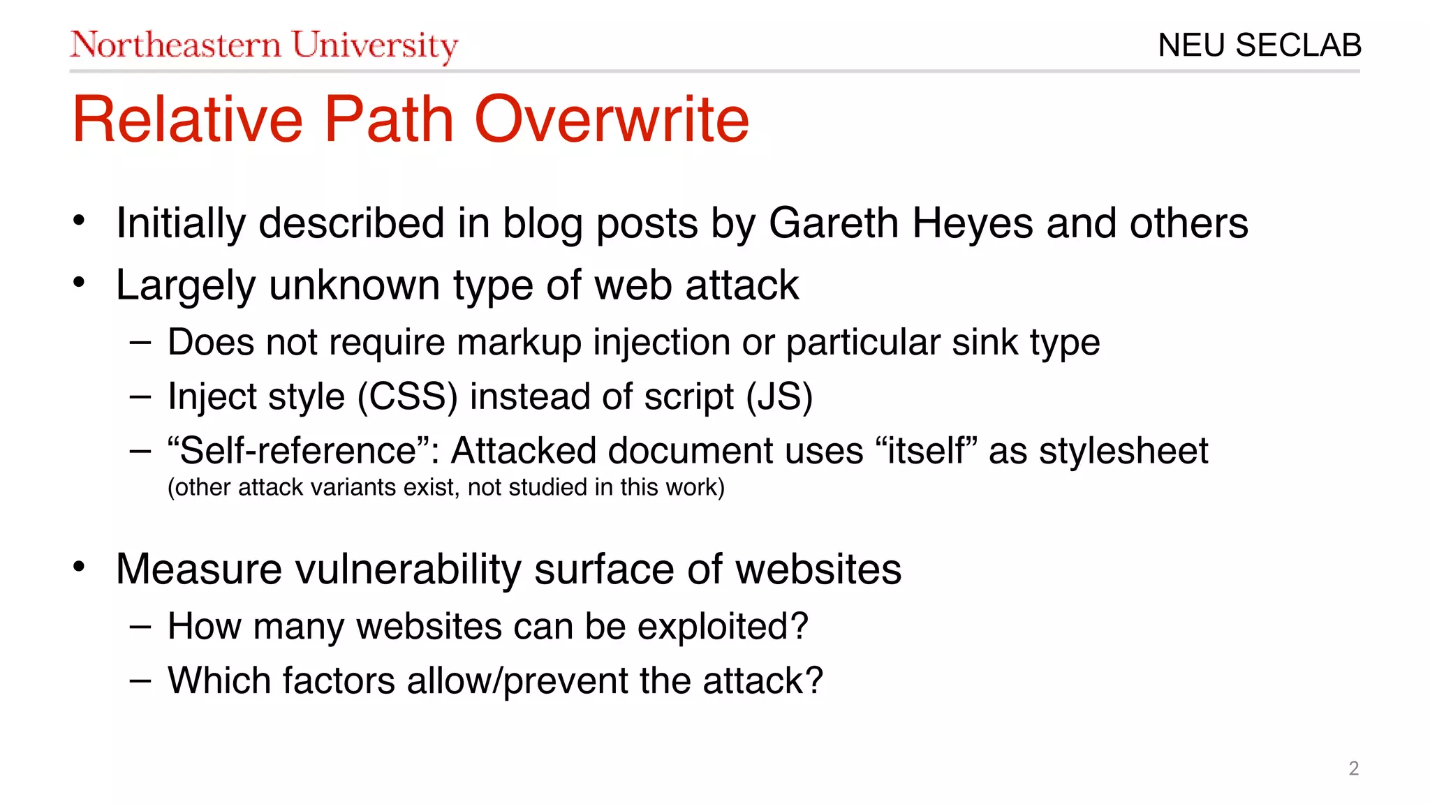 2
NEU SECLAB
Relative Path Overwrite
• Initially described in blog posts by Gareth Heyes and others
• Largely unknown type of web attack
– Does not require markup injection or particular sink type
– Inject style (CSS) instead of script (JS)
– “Self-reference”: Attacked document uses “itself” as stylesheet
(other attack variants exist, not studied in this work)
• Measure vulnerability surface of websites
– How many websites can be exploited?
– Which factors allow/prevent the attack?
 