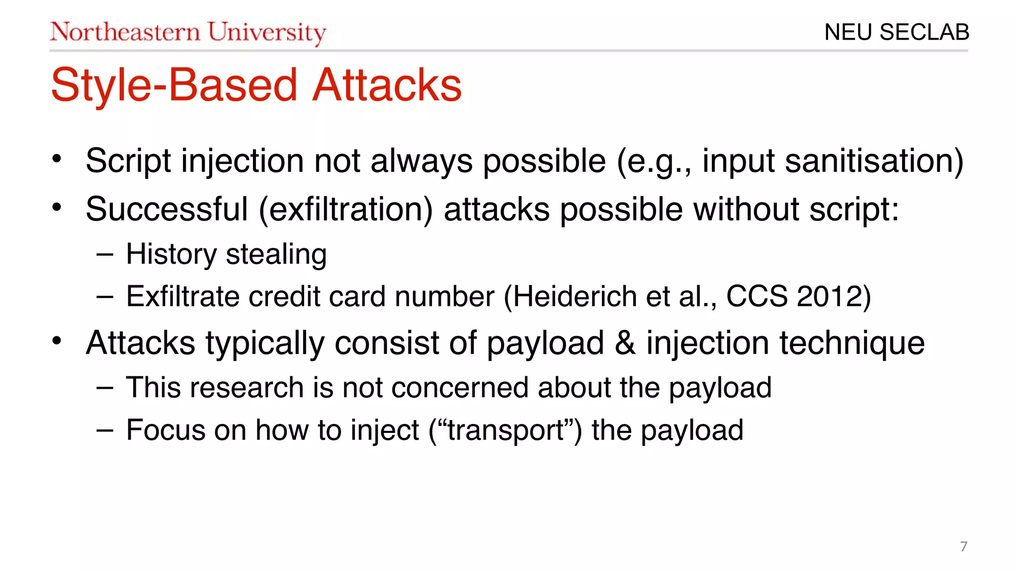 7
NEU SECLAB
Style-Based Attacks
• Script injection not always possible (e.g., input sanitisation)
• Successful (exfltration) attacks possible without script:
– History stealing
– Exfltrate credit card number (Heiderich et al., CCS 201㙣20)
• Attacks typically consist of payload & injection technique
– This research is not concerned about the payload
– Focus on how to inject (“transport”) the payload
 