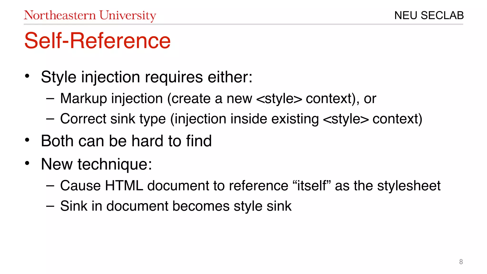 8
NEU SECLAB
Self-Reference
• Style injection requires either:
– Markup injection (create a new <style> context), or
– Correct sink type (injection inside existing <style> context)
• Both can be hard to fnd
• New technique:
– Cause HTML document to reference “itself” as the stylesheet
– Sink in document becomes style sink
 