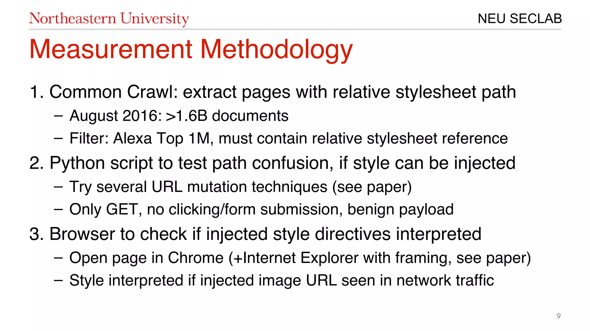 9
NEU SECLAB
Measurement Methodology
㙣. Common Crawl: extract pages with relative stylesheet path
– August 201㙣6: >㙣.6B documents
– Filter: Alexa Top 㙣M, must contain relative stylesheet reference
20. Python script to test path confusion, if style can be injected
– Try several URL mutation techniques (see paper)
– Only GET, no clicking/form submission, benign payload
3. Browser to check if injected style directives interpreted
– Open page in Chrome (+Internet Explorer with framing, see paper)
– Style interpreted if injected image URL seen in network traffc
 