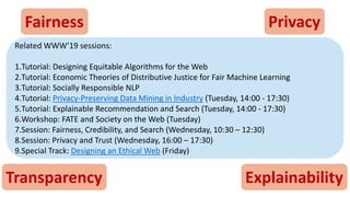 Fairness Privacy
Transparency Explainability
Related WWW’19 sessions:
1.Tutorial: Designing Equitable Algorithms for the Web
2.Tutorial: Economic Theories of Distributive Justice for Fair Machine Learning
3.Tutorial: Socially Responsible NLP
4.Tutorial: Privacy-Preserving Data Mining in Industry (Tuesday, 14:00 - 17:30)
5.Tutorial: Explainable Recommendation and Search (Tuesday, 14:00 - 17:30)
6.Workshop: FATE and Society on the Web (Tuesday)
7.Session: Fairness, Credibility, and Search (Wednesday, 10:30 – 12:30)
8.Session: Privacy and Trust (Wednesday, 16:00 – 17:30)
9.Special Track: Designing an Ethical Web (Friday)
 