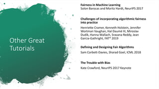 Other Great
Tutorials
Fairness in Machine Learning
Solon Barocas and Moritz Hardt, NeurIPS 2017
Challenges of incorporating algorithmic fairness
into practice
Henriette Cramer, Kenneth Holstein, Jennifer
Wortman Vaughan, Hal Daumé III, Miroslav
Dudík, Hanna Wallach, Sravana Reddy, Jean
Garcia-Gathright, FAT* 2019
Defining and Designing Fair Algorithms
Sam Corbett-Davies, Sharad Goel, ICML 2018
The Trouble with Bias
Kate Crawford, NeurIPS 2017 Keynote
 