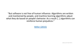 "But software is not free of human influence. Algorithms are written
and maintained by people, and machine learning algorithms adjust
what they do based on people’s behavior. As a result […] algorithms can
reinforce human prejudices."
Miller (2015)
[Barocas & Hardt 2017]
 