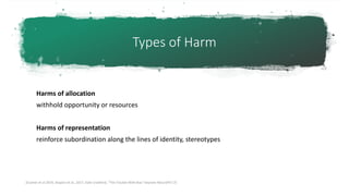 Types of Harm
Harms of allocation
withhold opportunity or resources
Harms of representation
reinforce subordination along the lines of identity, stereotypes
[Cramer et al 2019, Shapiro et al., 2017, Kate Crawford, “The Trouble With Bias” keynote N(eur)IPS’17]
 