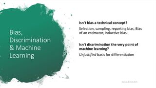 Bias,
Discrimination
& Machine
Learning
Isn’t bias a technical concept?
Selection, sampling, reporting bias, Bias
of an estimator, Inductive bias
Isn’t discrimination the very point of
machine learning?
Unjustified basis for differentiation
[Barocas & Hardt 2017]
 