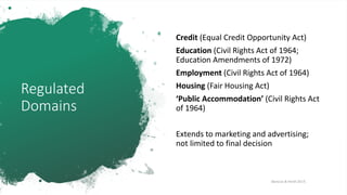 Regulated
Domains
Credit (Equal Credit Opportunity Act)
Education (Civil Rights Act of 1964;
Education Amendments of 1972)
Employment (Civil Rights Act of 1964)
Housing (Fair Housing Act)
‘Public Accommodation’ (Civil Rights Act
of 1964)
Extends to marketing and advertising;
not limited to final decision
[Barocas & Hardt 2017]
 
