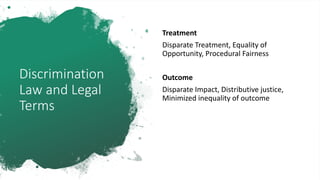 Discrimination
Law and Legal
Terms
Treatment
Disparate Treatment, Equality of
Opportunity, Procedural Fairness
Outcome
Disparate Impact, Distributive justice,
Minimized inequality of outcome
 