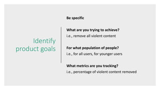 Identify
product goals
Be specific
What are you trying to achieve?
i.e., remove all violent content
For what population of people?
i.e., for all users, for younger users
What metrics are you tracking?
i.e., percentage of violent content removed
 