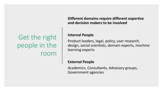 Get the right
people in the
room
Different domains require different expertise
and decision makers to be involved
Internal People
Product leaders, legal, policy, user research,
design, social scientists, domain experts, machine
learning experts
External People
Academics, Consultants, Advocacy groups,
Government agencies
 