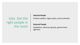 Jobs: Get the
right people in
the room
Internal People
Product leaders, legal, policy, social scientists
External People
Academics, advocacy groups, government
agencies
 