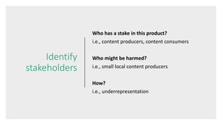 Identify
stakeholders
Who has a stake in this product?
i.e., content producers, content consumers
Who might be harmed?
i.e., small local content producers
How?
i.e., underrepresentation
 