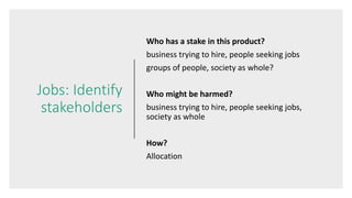 Jobs: Identify
stakeholders
Who has a stake in this product?
business trying to hire, people seeking jobs
groups of people, society as whole?
Who might be harmed?
business trying to hire, people seeking jobs,
society as whole
How?
Allocation
 