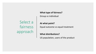 Select a
fairness
approach
What type of fairness?
Group vs individual
At what point?
Equal outcome vs equal treatment
What distributions?
US population, users of the product
 