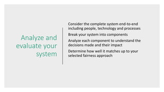 Analyze and
evaluate your
system
Consider the complete system end-to-end
including people, technology and processes
Break your system into components
Analyze each component to understand the
decisions made and their impact
Determine how well it matches up to your
selected fairness approach
 