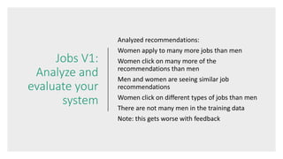 Jobs V1:
Analyze and
evaluate your
system
Analyzed recommendations:
Women apply to many more jobs than men
Women click on many more of the
recommendations than men
Men and women are seeing similar job
recommendations
Women click on different types of jobs than men
There are not many men in the training data
Note: this gets worse with feedback
 