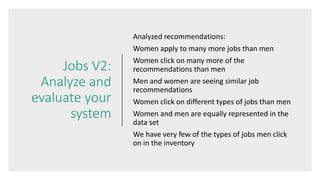 Jobs V2:
Analyze and
evaluate your
system
Analyzed recommendations:
Women apply to many more jobs than men
Women click on many more of the
recommendations than men
Men and women are seeing similar job
recommendations
Women click on different types of jobs than men
Women and men are equally represented in the
data set
We have very few of the types of jobs men click
on in the inventory
 