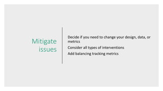 Mitigate
issues
Decide if you need to change your design, data, or
metrics
Consider all types of interventions
Add balancing tracking metrics
 