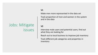 Jobs: Mitigate
issues
V1
Make men more represented in the data set
Track proportion of men and women in the system
and in the data
V2
Interview male users and potential users, find out
what they are looking for
Reach out to local business to improve job inventory
Track different job categories and properties in
inventory
 