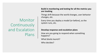 Monitor
Continuously
and Escalation
Plans
Build in monitoring and testing for all the metrics you
are tracking
Things drift because the world changes, user behavior
changes, etc.
Every time you deploy a model (or before), as the
system runs, etc.
Develop response and escalation plans
How are you going to respond when something
happens?
What blocks launch?
Who decides?
 